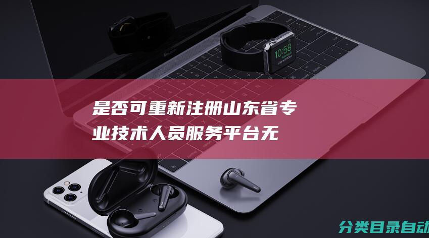 是否可重新注册-山东省专业技术人员服务平台无法登入