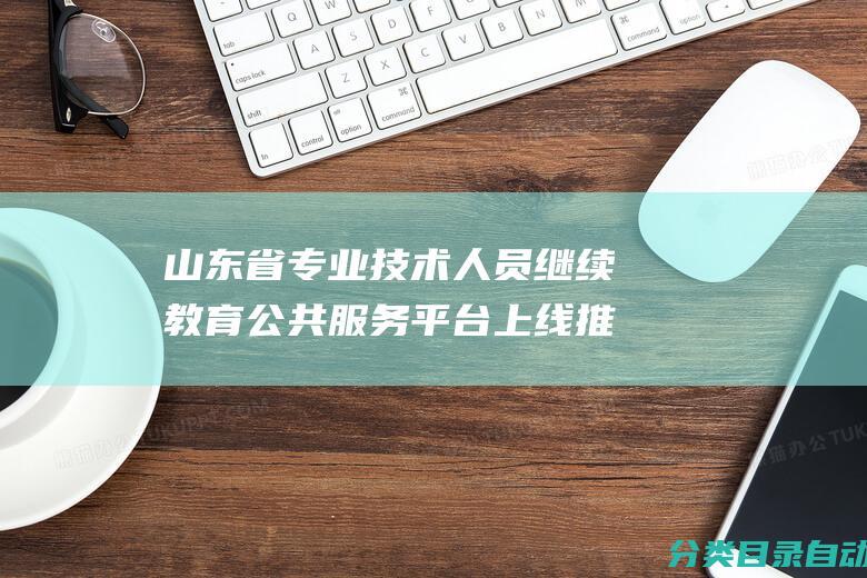 山东省专业技术人员继续教育公共服务平台上线推行工作通知-关于继续教育电子证书的重要提示