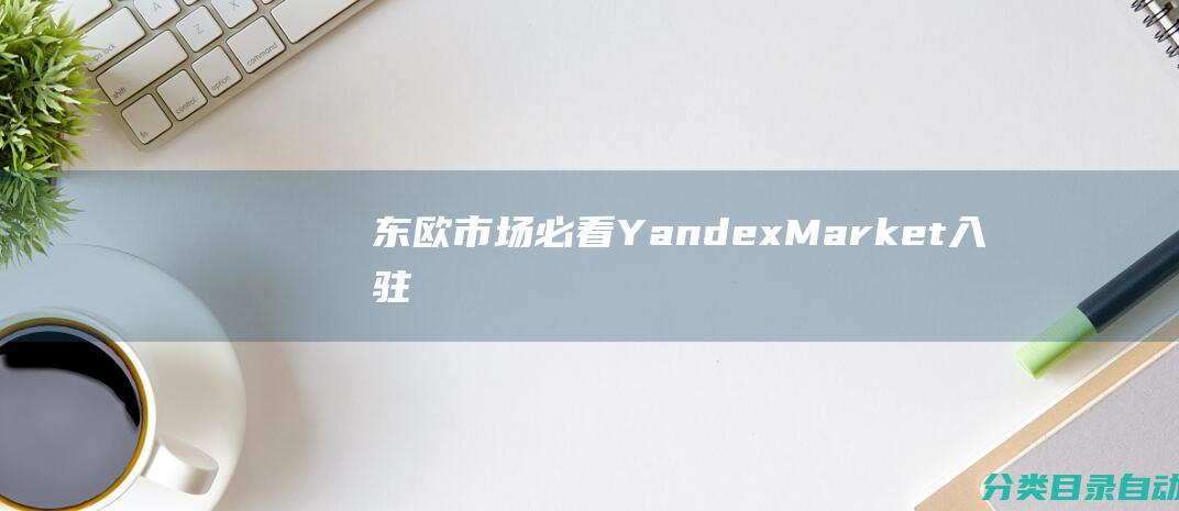 东欧市场必看-Yandex-Market入驻与推广全攻略