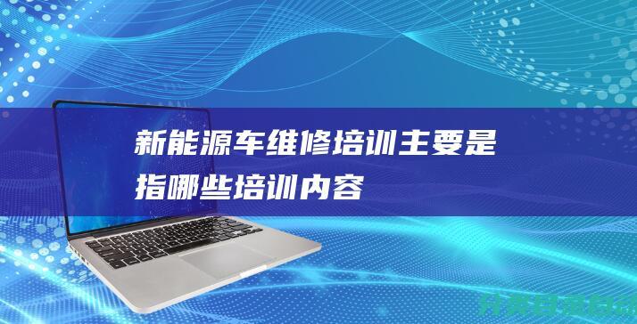 新能源车维修培训主要是指哪些培训内容