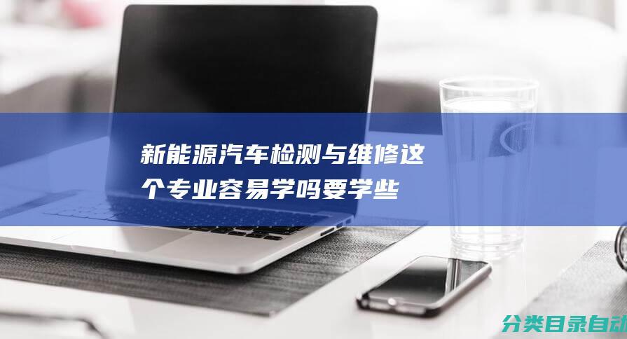 新能源汽车检测与维修这个专业容易学吗-要学些什么课程